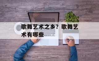 歌舞艺术之乡？歌舞艺术有哪些