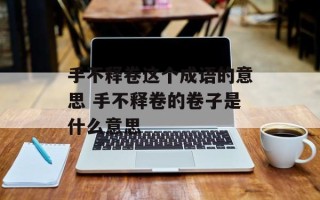 手不释卷这个成语的意思 手不释卷的卷子是什么意思