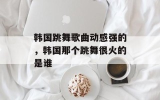 韩国跳舞歌曲动感强的，韩国那个跳舞很火的是谁