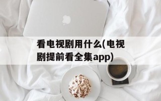 看电视剧用什么(电视剧提前看全集app)