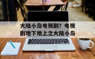 大陆小岛电视剧？电视剧地下地上之大陆小岛