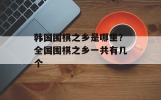 韩国围棋之乡是哪里？全国围棋之乡一共有几个
