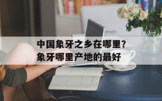 中国象牙之乡在哪里？象牙哪里产地的最好