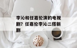 李沁和任嘉伦演的电视剧？任嘉伦李沁二搭新剧