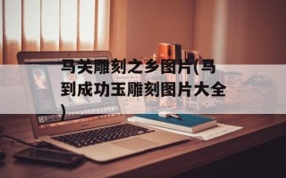 马关雕刻之乡图片(马到成功玉雕刻图片大全)