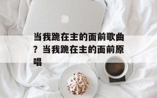 当我跪在主的面前歌曲？当我跪在主的面前原唱
