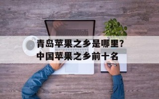 青岛苹果之乡是哪里？中国苹果之乡前十名