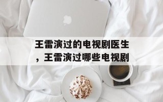 王雷演过的电视剧医生，王雷演过哪些电视剧