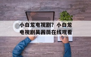 小白龙电视剧？小白龙电视剧吴茜薇在线观看
