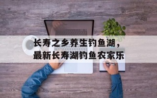 长寿之乡养生钓鱼湖，最新长寿湖钓鱼农家乐