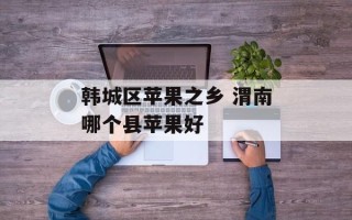 韩城区苹果之乡 渭南哪个县苹果好
