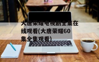 大唐荣耀电视剧全集在线观看(大唐荣耀60集全集观看)