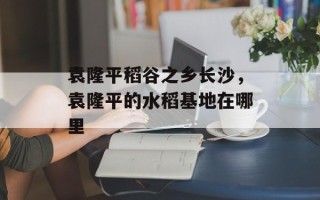 袁隆平稻谷之乡长沙，袁隆平的水稻基地在哪里