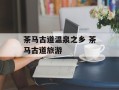 茶马古道温泉之乡 茶马古道旅游