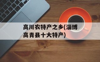 高川农特产之乡(淄博高青县十大特产)