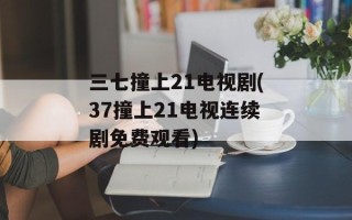 三七撞上21电视剧(37撞上21电视连续剧免费观看)