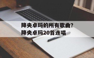 降央卓玛的所有歌曲？降央卓玛20首连唱