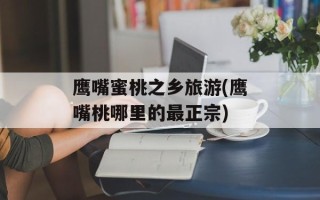 鹰嘴蜜桃之乡旅游(鹰嘴桃哪里的最正宗)