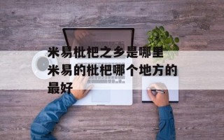 米易枇杷之乡是哪里 米易的枇杷哪个地方的最好