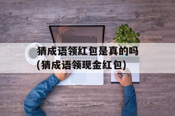猜成语领红包是真的吗(猜成语领现金红包)-第1张图片-