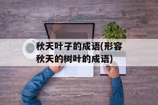 秋天叶子的成语(形容秋天的树叶的成语)-第1张图片-