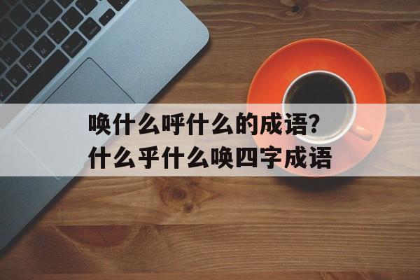 唤什么呼什么的成语？什么乎什么唤四字成语-第1张图片-