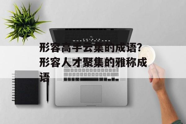形容高手云集的成语？形容人才聚集的雅称成语-第1张图片-