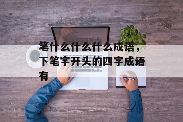 笔什么什么什么成语，下笔字开头的四字成语有-第1张图片-