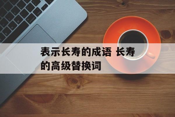 表示长寿的成语 长寿的高级替换词-第1张图片-