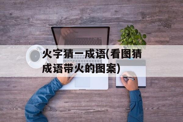 火字猜一成语(看图猜成语带火的图案)-第1张图片-