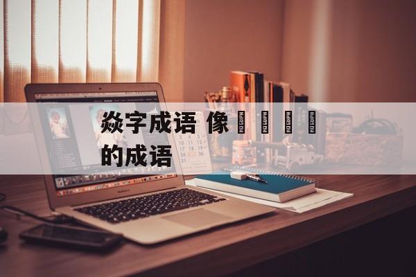 焱字成语 像仚屳屲冚的成语-第1张图片-
