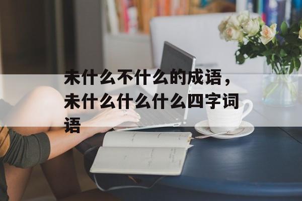 未什么不什么的成语，未什么什么什么四字词语-第1张图片-