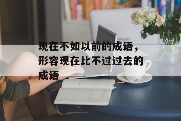现在不如以前的成语，形容现在比不过过去的成语-第1张图片-