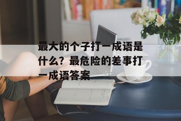 最大的个子打一成语是什么？最危险的差事打一成语答案-第1张图片-