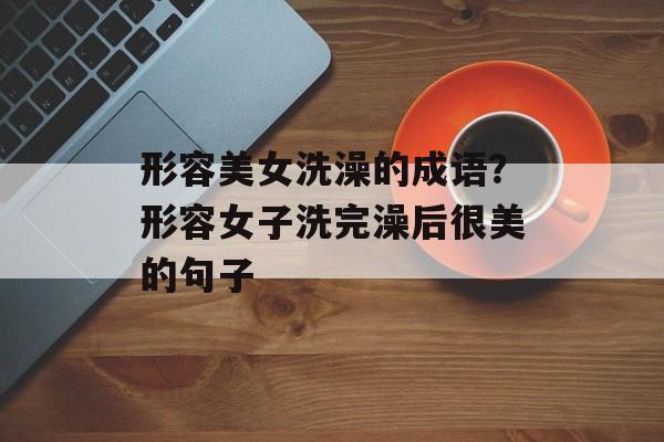 形容美女洗澡的成语？形容女子洗完澡后很美的句子-第1张图片-