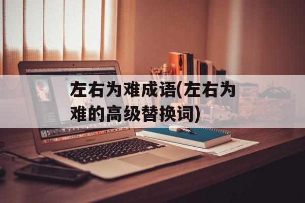 左右为难成语(左右为难的高级替换词)-第1张图片-