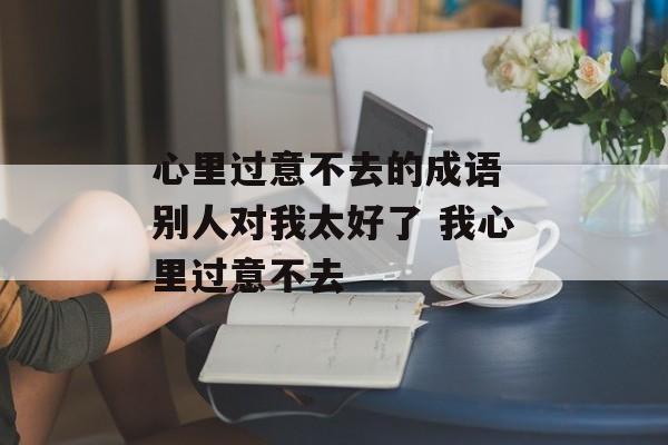 心里过意不去的成语 别人对我太好了 我心里过意不去-第1张图片-