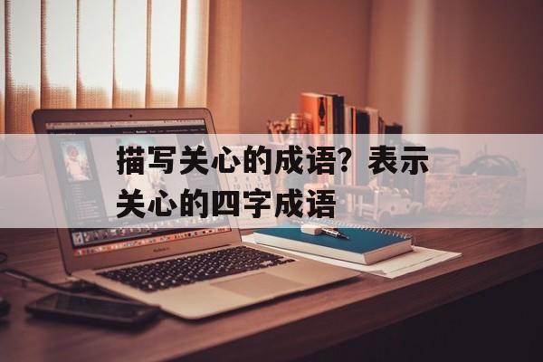 描写关心的成语？表示关心的四字成语-第1张图片-