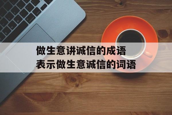做生意讲诚信的成语 表示做生意诚信的词语-第1张图片-