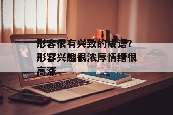 形容很有兴致的成语？形容兴趣很浓厚情绪很高涨-第1张图片-
