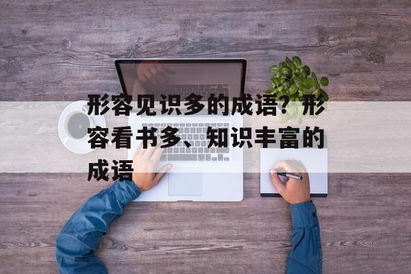 形容见识多的成语？形容看书多、知识丰富的成语-第1张图片-
