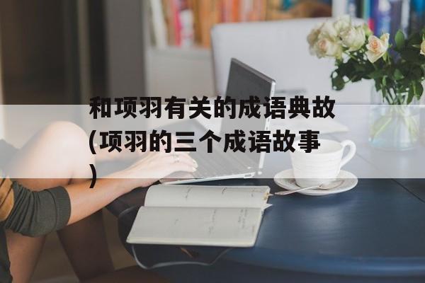 和项羽有关的成语典故(项羽的三个成语故事)-第1张图片-