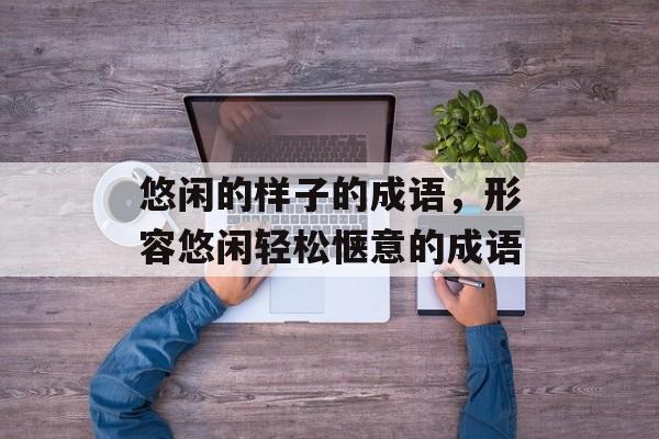 悠闲的样子的成语，形容悠闲轻松惬意的成语-第1张图片-