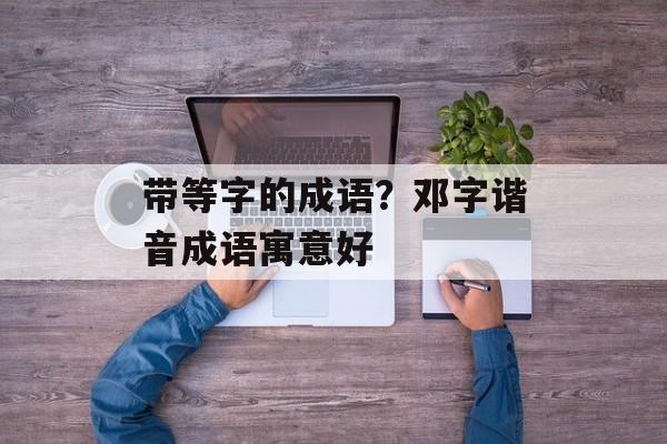 带等字的成语？邓字谐音成语寓意好-第1张图片-