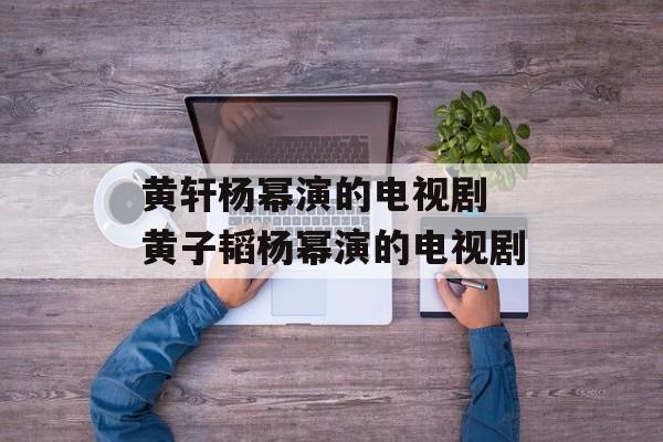 黄轩杨幂演的电视剧 黄子韬杨幂演的电视剧-第1张图片-
