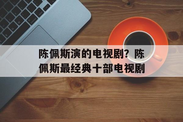 陈佩斯演的电视剧？陈佩斯最经典十部电视剧-第1张图片-