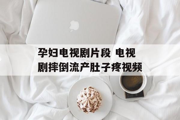 孕妇电视剧片段 电视剧摔倒流产肚子疼视频-第1张图片-