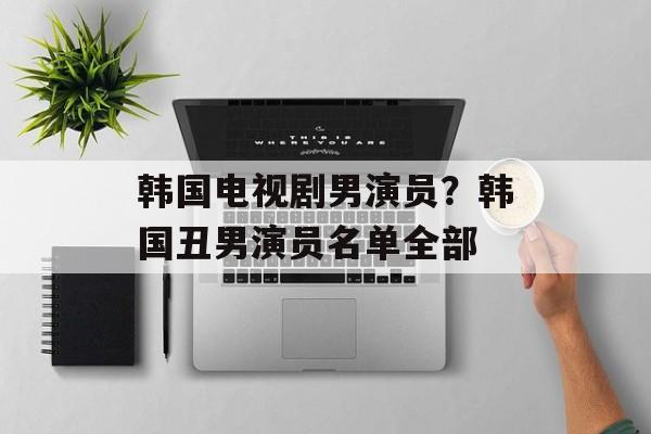 韩国电视剧男演员？韩国丑男演员名单全部-第1张图片-