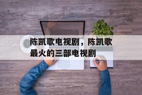 陈凯歌电视剧，陈凯歌最火的三部电视剧-第1张图片-