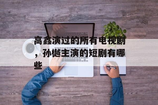 高鑫演过的所有电视剧，孙樾主演的短剧有哪些-第1张图片-